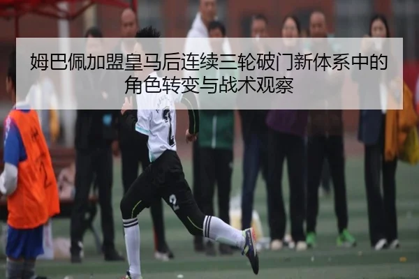 姆巴佩加盟皇马后连续三轮破门新体系中的角色转变与战术观察