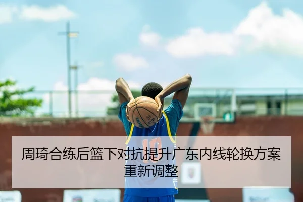 周琦合练后篮下对抗提升广东内线轮换方案重新调整